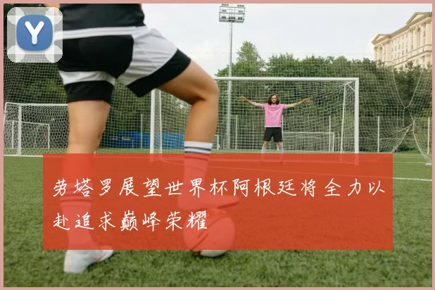 劳塔罗展望世界杯阿根廷将全力以赴追求巅峰荣耀