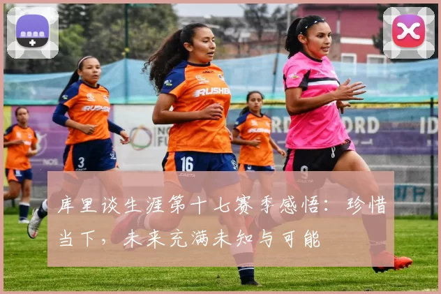 库里谈生涯第十七赛季感悟：珍惜当下，未来充满未知与可能