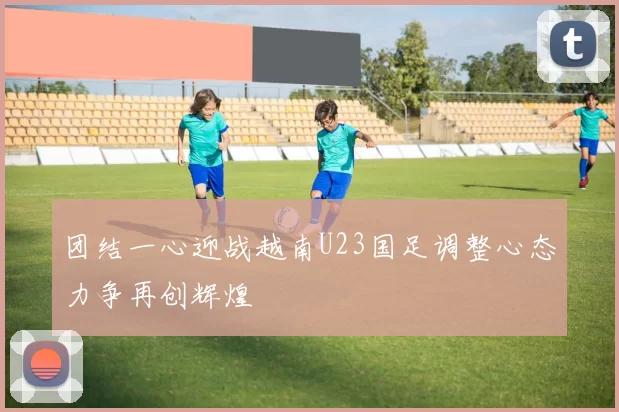 团结一心迎战越南U23国足调整心态力争再创辉煌