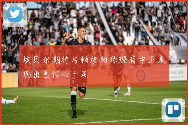 埃贝尔期待与帕续约称现有中卫表现出色信心十足